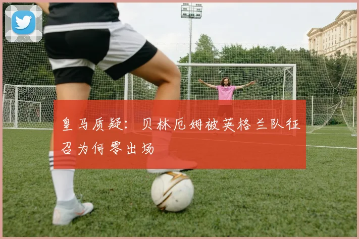 皇马质疑：贝林厄姆被英格兰队征召为何零出场