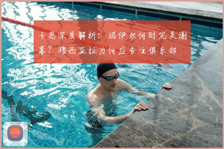 卡恩深度解析：诺伊尔何时完美谢幕？穆西亚拉为何应专注俱乐部
