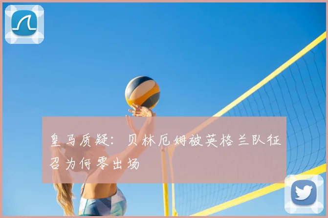 皇马质疑:贝林厄姆被英格兰队征召为何零出场