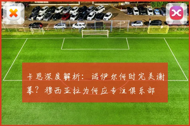 卡恩深度解析:诺伊尔何时完美谢幕?穆西亚拉为何应专注俱乐部