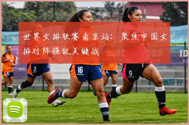世界女排联赛南京站：聚焦中国女排对阵强敌关键战